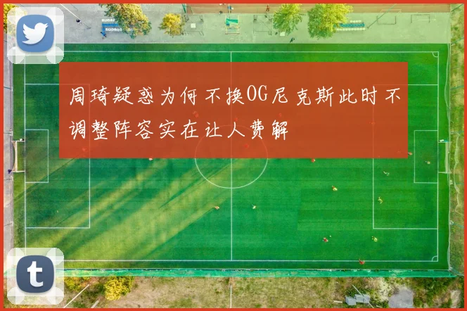 周琦疑惑为何不换OG尼克斯此时不调整阵容实在让人费解