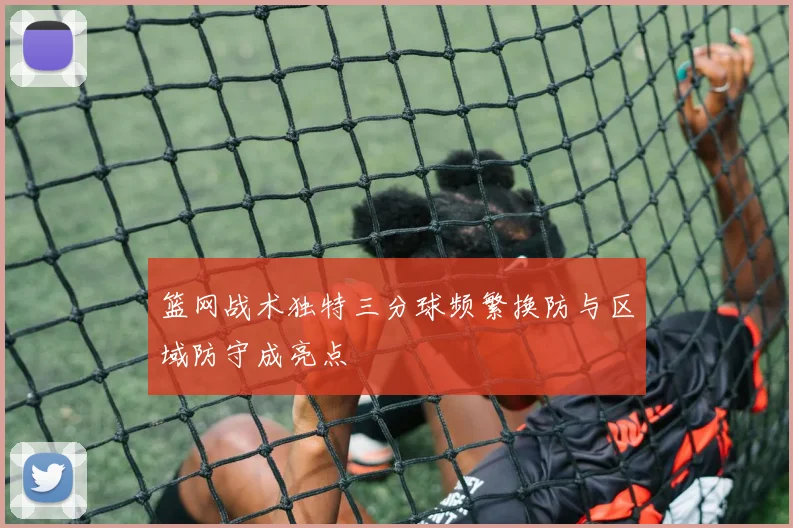 篮网战术独特三分球频繁换防与区域防守成亮点