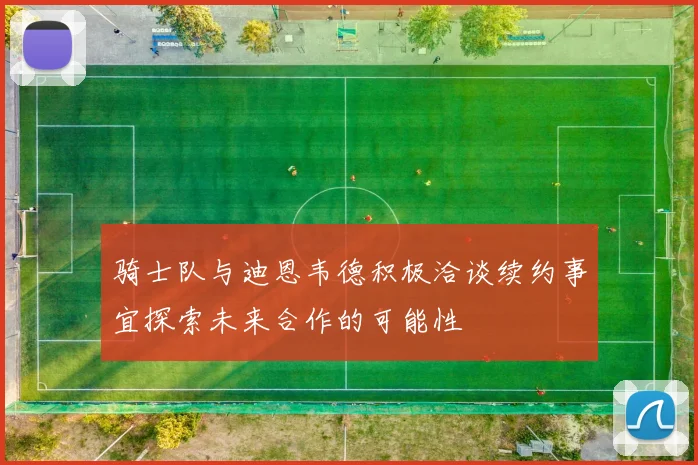 骑士队与迪恩韦德积极洽谈续约事宜探索未来合作的可能性