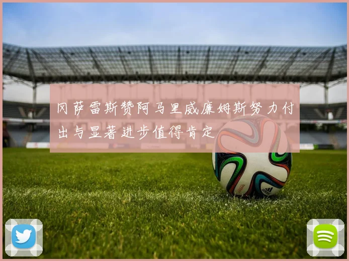 冈萨雷斯赞阿马里威廉姆斯努力付出与显著进步值得肯定