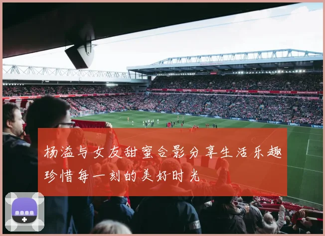 杨溢与女友甜蜜合影分享生活乐趣珍惜每一刻的美好时光