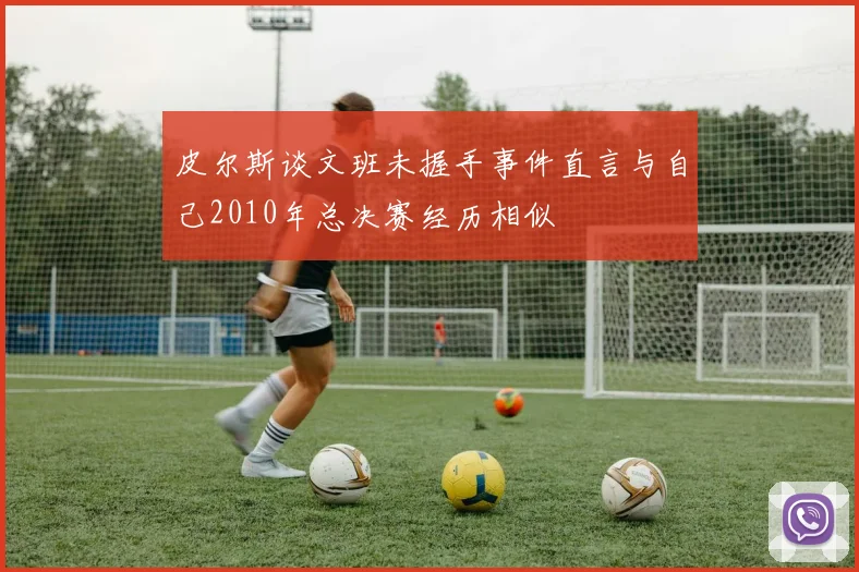 皮尔斯谈文班未握手事件直言与自己2010年总决赛经历相似
