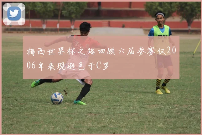 梅西世界杯之路回顾六届参赛仅2006年表现逊色于C罗