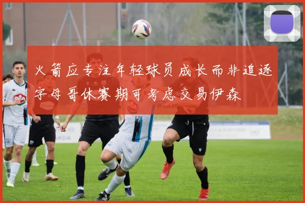 火箭应专注年轻球员成长而非追逐字母哥休赛期可考虑交易伊森