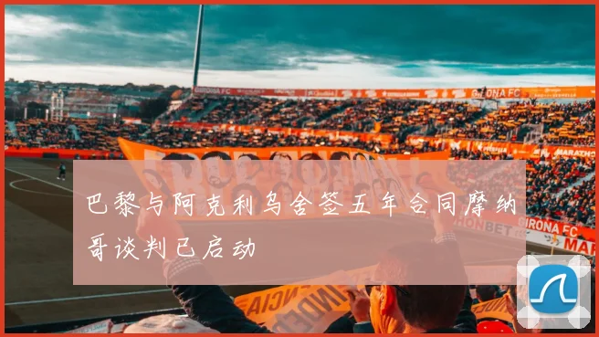 巴黎与阿克利乌舍签五年合同摩纳哥谈判已启动
