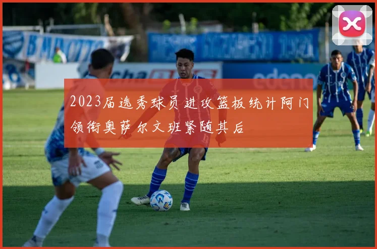 2023届选秀球员进攻篮板统计阿门领衔奥萨尔文班紧随其后