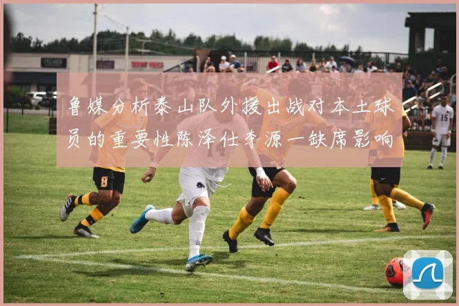 鲁媒分析泰山队外援出战对本土球员的重要性陈泽仕李源一缺席影响显著