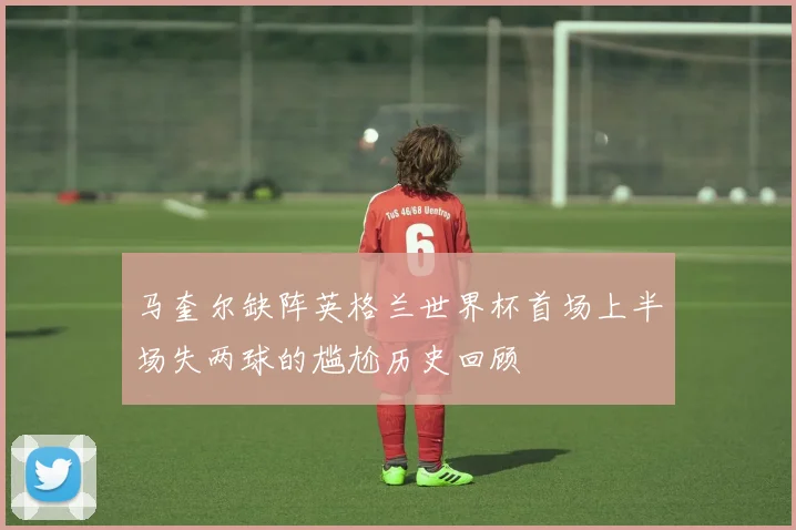 马奎尔缺阵英格兰世界杯首场上半场失两球的尴尬历史回顾