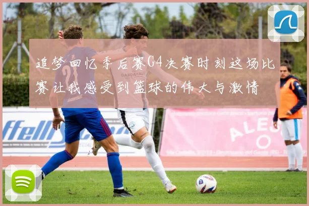 追梦回忆季后赛G4决赛时刻这场比赛让我感受到篮球的伟大与激情