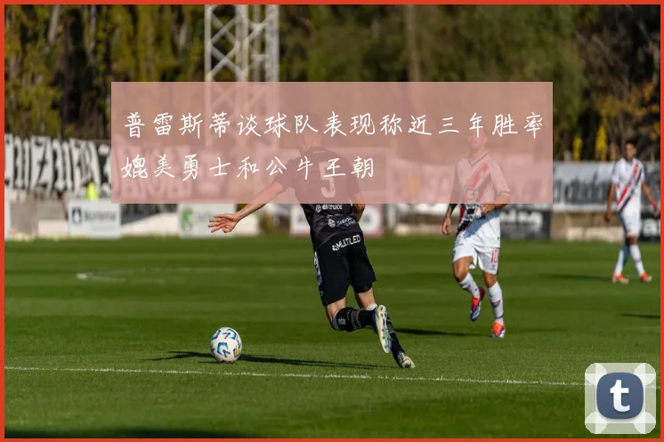 普雷斯蒂谈球队表现称近三年胜率媲美勇士和公牛王朝