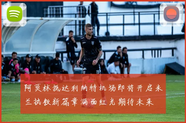 阿莫林抵达利纳特机场即将开启米兰执教新篇章满面红光期待未来